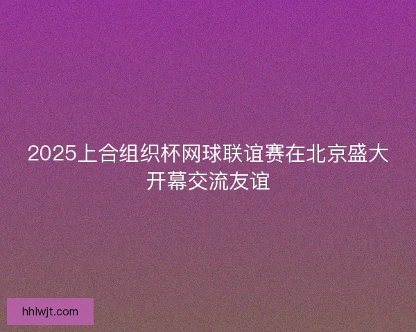 2025上合组织杯网球联谊赛在北京盛大开幕交流友谊