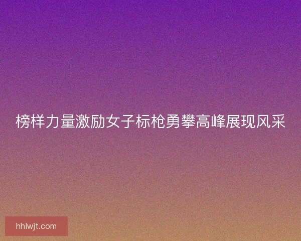 榜样力量激励女子标枪勇攀高峰展现风采