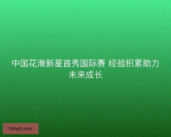 中国花滑新星首秀国际赛 经验积累助力未来成长