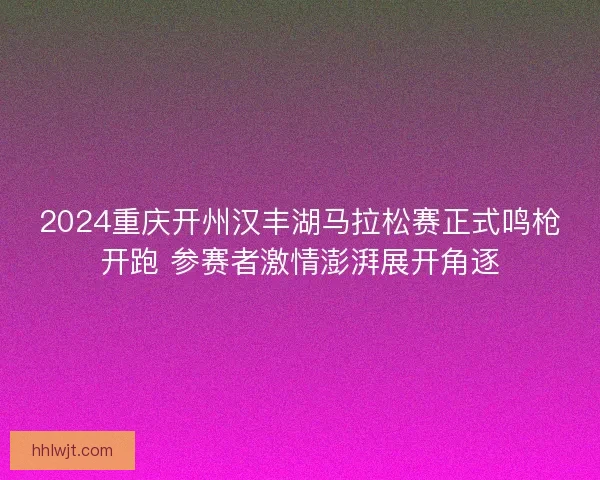 2024重庆开州汉丰湖马拉松赛正式鸣枪开跑 参赛者激情澎湃展开角逐