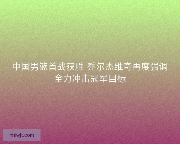 中国男篮首战获胜 乔尔杰维奇再度强调全力冲击冠军目标