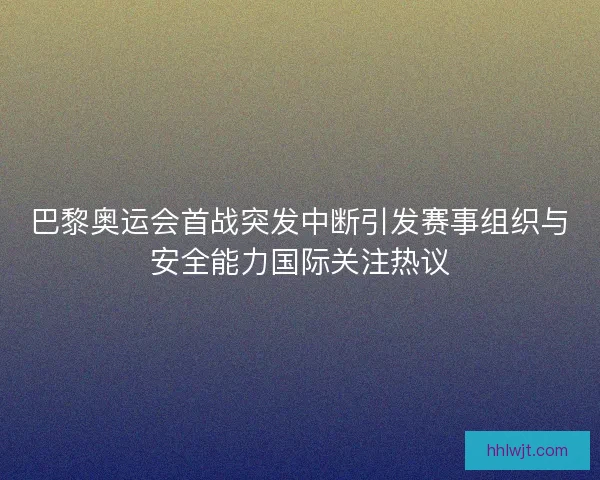 巴黎奥运会首战突发中断引发赛事组织与安全能力国际关注热议 巴黎奥运会首战突发中断引发赛事组织与安全能力国际关注热议