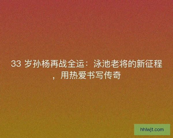33 岁孙杨再战全运：泳池老将的新征程，用热爱书写传奇