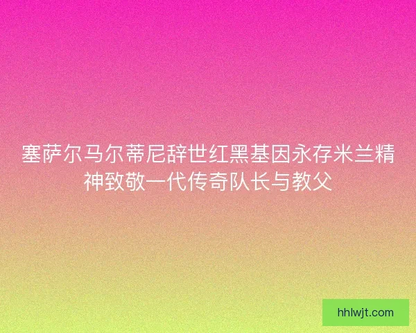 塞萨尔马尔蒂尼辞世红黑基因永存米兰精神致敬一代传奇队长与教父 塞萨尔马尔蒂尼辞世红黑基因永存米兰精神致敬一代传奇队长与教父