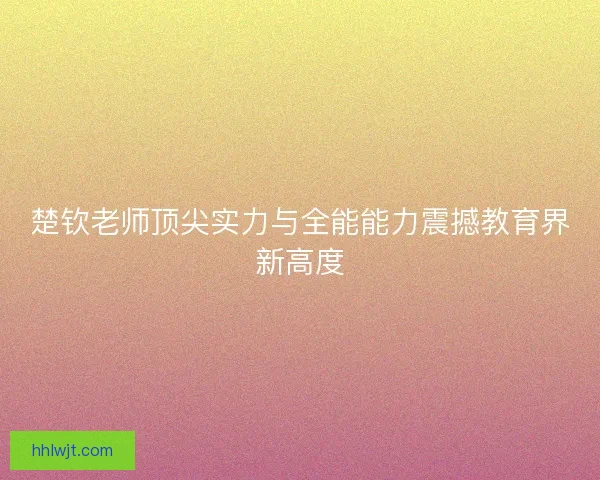 楚钦老师顶尖实力与全能能力震撼教育界新高度 楚钦老师顶尖实力与全能能力震撼教育界新高度