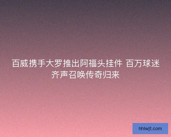 百威携手大罗推出阿福头挂件 百万球迷齐声召唤传奇归来