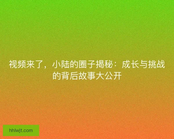 视频来了,小陆的圈子揭秘:成长与挑战的背后故事大公开 视频来了,小陆的圈子揭秘:成长与挑战的背后故事大公开