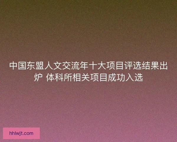 中国东盟人文交流年十大项目评选结果出炉 体科所相关项目成功入选 中国东盟人文交流年十大项目评选结果出炉 体科所相关项目成功入选
