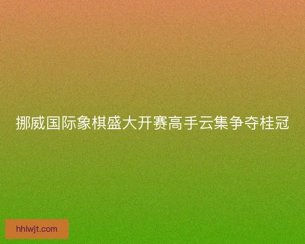 挪威国际象棋盛大开赛高手云集争夺桂冠 挪威国际象棋盛大开赛高手云集争夺桂冠