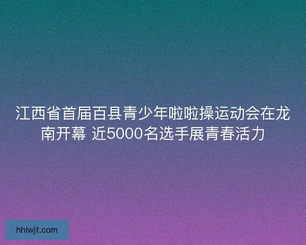 江西省首届百县青少年啦啦操运动会在龙南开幕 近5000名选手展青春活力