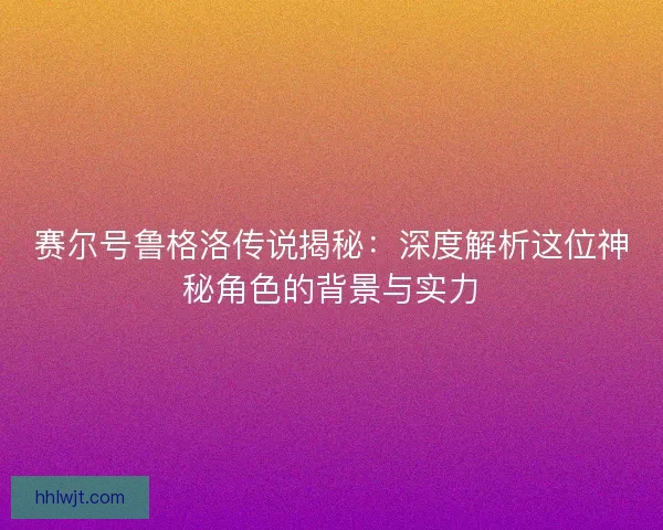 赛尔号鲁格洛传说揭秘：深度解析这位神秘角色的背景与实力