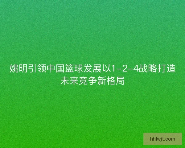 姚明引领中国篮球发展以1-2-4战略打造未来竞争新格局 姚明引领中国篮球发展以1-2-4战略打造未来竞争新格局