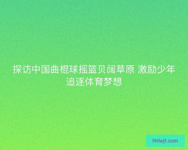 探访中国曲棍球摇篮贝阔草原 激励少年追逐体育梦想 探访中国曲棍球摇篮贝阔草原 激励少年追逐体育梦想