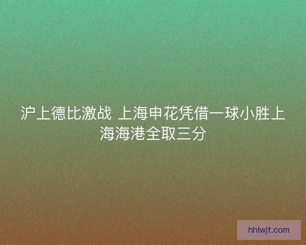 沪上德比激战 上海申花凭借一球小胜上海海港全取三分 沪上德比激战 上海申花凭借一球小胜上海海港全取三分
