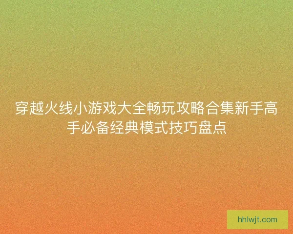 穿越火线小游戏大全畅玩攻略合集新手高手必备经典模式技巧盘点 穿越火线小游戏大全畅玩攻略合集新手高手必备经典模式技巧盘点