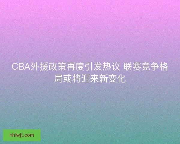 CBA外援政策再度引发热议 联赛竞争格局或将迎来新变化 CBA外援政策再度引发热议 联赛竞争格局或将迎来新变化
