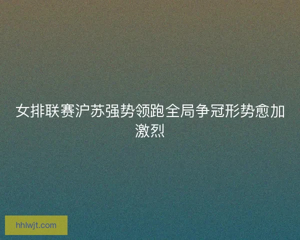 女排联赛沪苏强势领跑全局争冠形势愈加激烈 女排联赛沪苏强势领跑全局争冠形势愈加激烈