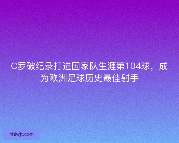 C罗破纪录打进国家队生涯第104球,成为欧洲足球历史最佳射手 C罗破纪录打进国家队生涯第104球,成为欧洲足球历史最佳射手