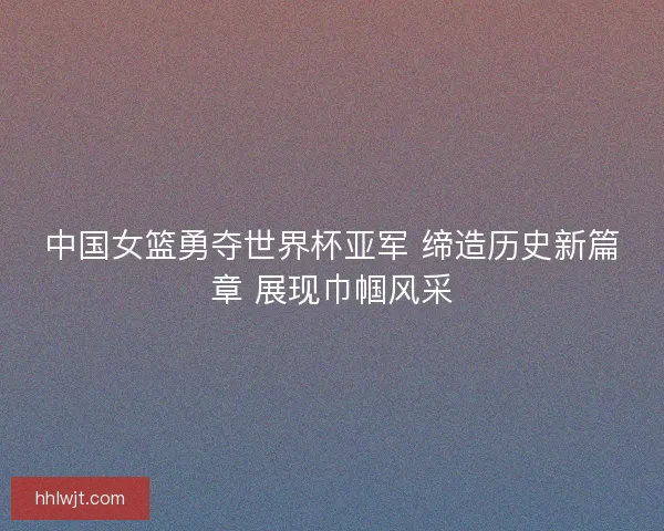 中国女篮勇夺世界杯亚军 缔造历史新篇章 展现巾帼风采 中国女篮勇夺世界杯亚军 缔造历史新篇章 展现巾帼风采