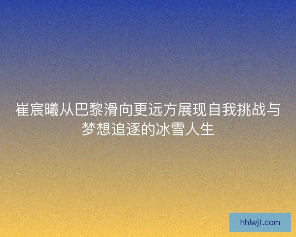 崔宸曦从巴黎滑向更远方展现自我挑战与梦想追逐的冰雪人生