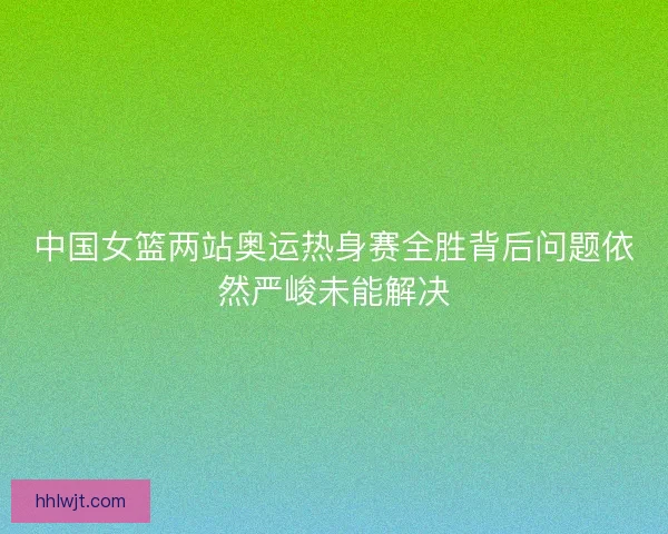 中国女篮两站奥运热身赛全胜背后问题依然严峻未能解决
