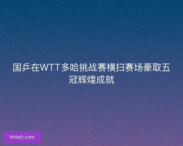 国乒在WTT多哈挑战赛横扫赛场豪取五冠辉煌成就 国乒在WTT多哈挑战赛横扫赛场豪取五冠辉煌成就