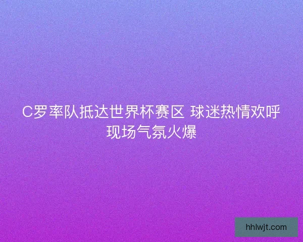C罗率队抵达世界杯赛区 球迷热情欢呼现场气氛火爆
