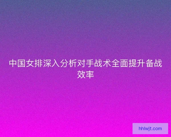 中国女排深入分析对手战术全面提升备战效率 中国女排深入分析对手战术全面提升备战效率