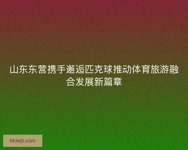 山东东营携手邂逅匹克球推动体育旅游融合发展新篇章 山东东营携手邂逅匹克球推动体育旅游融合发展新篇章