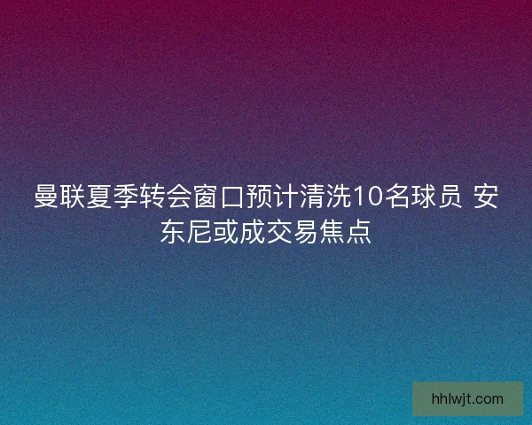 曼联夏季转会窗口预计清洗10名球员 安东尼或成交易焦点